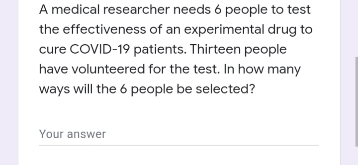 A medical researcher needs 6 people to test
the effectiveness of an experimental drug to
cure COVID-19 patients. Thirteen people
have volunteered for the test. In how many
ways will the 6 people be selected?
Your answer
