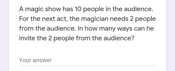 A magic show has 10 people in the audience.
For the next act, the magician needs 2 people
from the audience. In how many ways can he
invite the 2 people from the audience?
Your answer
