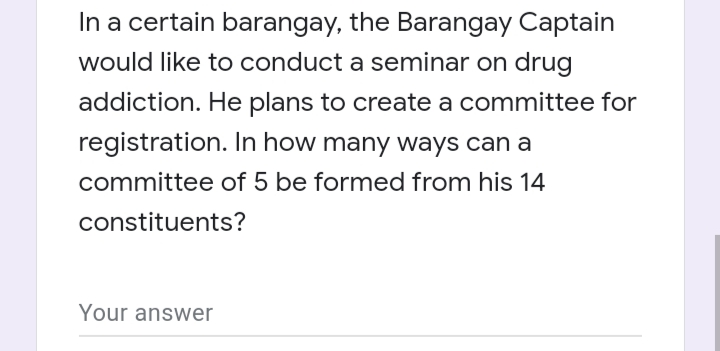 In a certain barangay, the Barangay Captain
would like to conduct a seminar on drug
addiction. He plans to create a committee for
registration. In how many ways can a
committee of 5 be formed from his 14
constituents?
Your answer
