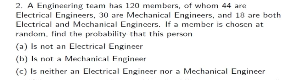 2. A Engineering team has 120 members, of whom 44 are
Electrical Engineers, 30 are Mechanical Engineers, and 18 are both
Electrical and Mechanical Engineers. If a member is chosen at
random, find the probability that this person
(a) Is not an Electrical Engineer
(b) Is not a Mechanical Engineer
(c) Is neither an Electrical Engineer nor a Mechanical Engineer
