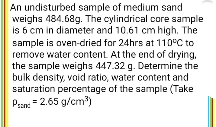 An undisturbed sample of medium sand
weighs 484.68g. The cylindrical core sample
is 6 cm in diameter and 10.61 cm high. The
sample is oven-dried for 24hrs at 110°C to
remove water content. At the end of drying,
the sample weighs 447.32 g. Determine the
bulk density, void ratio, water content and
saturation percentage of the sample (Take
Psand = 2.65 g/cm³)
