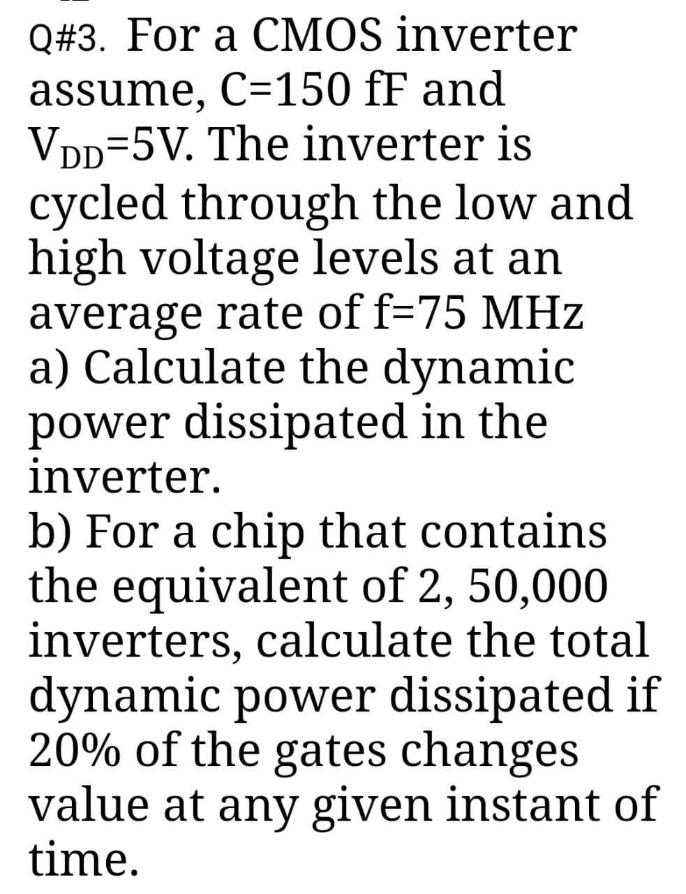 Q#3. For a CMOS inverter
assume, C=150 fF and
VDD=5V. The inverter is
cycled through the low and
high voltage levels at an
average rate of f=75 MHz
a) Calculate the dynamic
power dissipated in the
inverter.
b) For a chip that contains
the equivalent of 2, 50,000
inverters, calculate the total
dynamic power dissipated if
20% of the gates changes
value at any given instant of
time.