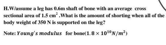 H.W/assume a leg has 0.6m shaft of bone with an average cross
sectional area of 1.5 cm .What is the amount of shorting when all of the
body weight of 350 N is supported on the leg?
Note: Young's modulus for bone(1.8 x 1010N/m?)
