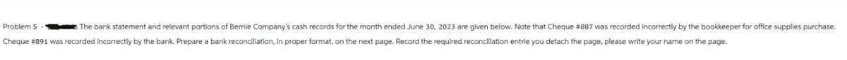Problem 5-
The bank statement and relevant portions of Bernie Company's cash records for the month ended June 30, 2023 are given below. Note that Cheque # 887 was recorded incorrectly by the bookkeeper for office supplies purchase.
Cheque # 891 was recorded incorrectly by the bank. Prepare a bank reconciliation, in proper format, on the next page. Record the required reconciliation entrie you detach the page, please write your name on the page.