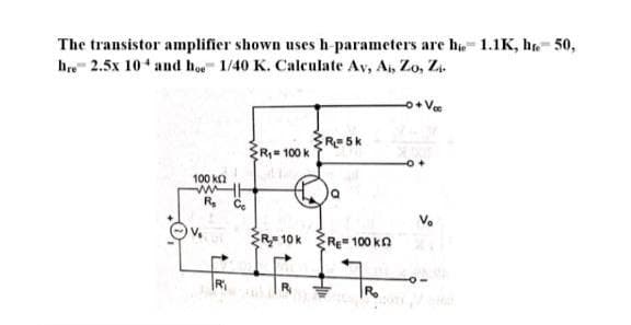 The transistor amplifier shown uses h parameters are hie 1.1K, he- 50,
hre 2.5x 10 and hoe 1/40 K. Calculate Av, Ai, Zo, Z
o+ Vee
Resk
ŽR= 100 k
100 kn
V.
ŽR 10k Re" 100 kn
