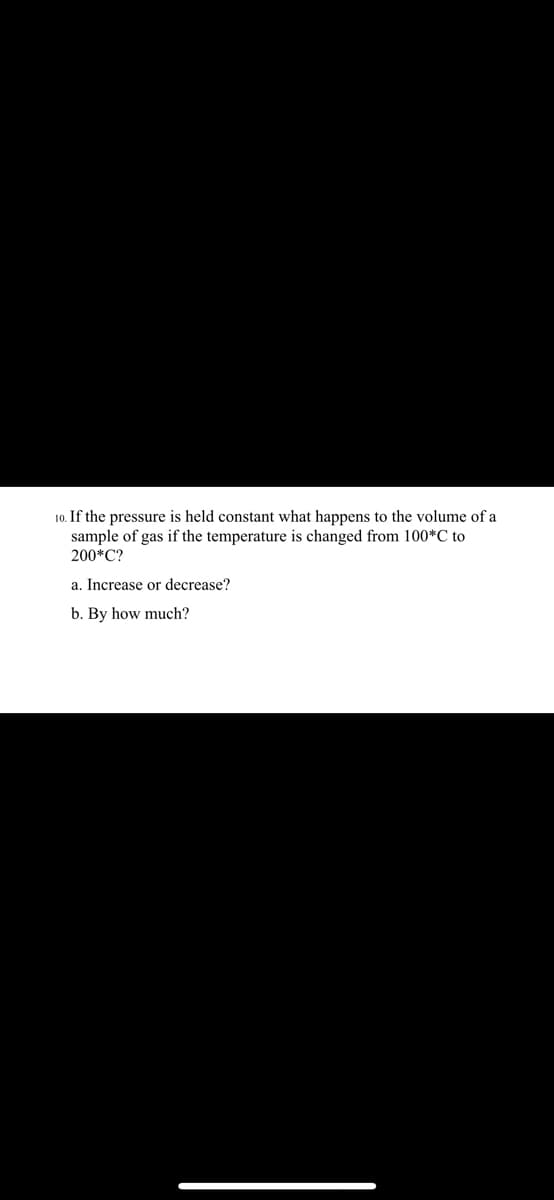 10. If the pressure is held constant what happens to the volume of a
sample of gas if the temperature is changed from 100*C to
200*C?
a. Increase or decrease?
b. By how much?
