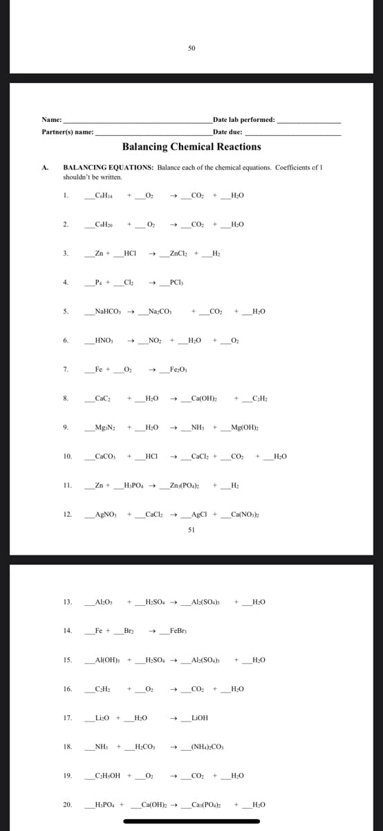 50
Name:
Date lab performed:
Partner(s) name:
Date due:
Balancing Chemical Reactions
A.
BALANCING EQUATIONS: Balance each of the chemical equations. Coefficients of 1
shouldn't be written.
1.
C6H14
CO:
+_H:0
2.
CoH
O2
CO
3.
Zn +
_HCI
+_ZnClz
+_H:
4.
P. +_Cl2
PCl,
PCI3
5.
NaHCO, _Na:CO
+_CO:
CO:
H20
6.
ΗΝΟ,
NO2
_H2O
O2
7.
Fe +
Fe;O3
8.
_CaC:
Ca(OH):
+ C;H;
9.
_MgiN:
H:0
NH
Mg(OH):
10.
CaCO,
_HCI
CaCl; + CO:
:
+H;O
H:0
11.
Zn +
H,PO. →
Znj(PO.):
H2
12.
AGNO
+_
+ABCI + _Ca(NO:)a
51
13.
Al:O
H2SO4 Al:(SO))
H:SO.
_H:0
14.
Fe +
Brz
FeBr
15.
Al(OH)s +
H;SO.
Al:(SO.)s
H:0
16.
C:H:
CO:
H20
->
17.
Li:0 +
_H:0
LIOH
18.
NH
_H:CO
(NH.):CO,
19.
C:HSOH +
O:
CO:
+_H:0
20.
H3PO, +
Ca(OH): →
Cas(PO4):
H:0
