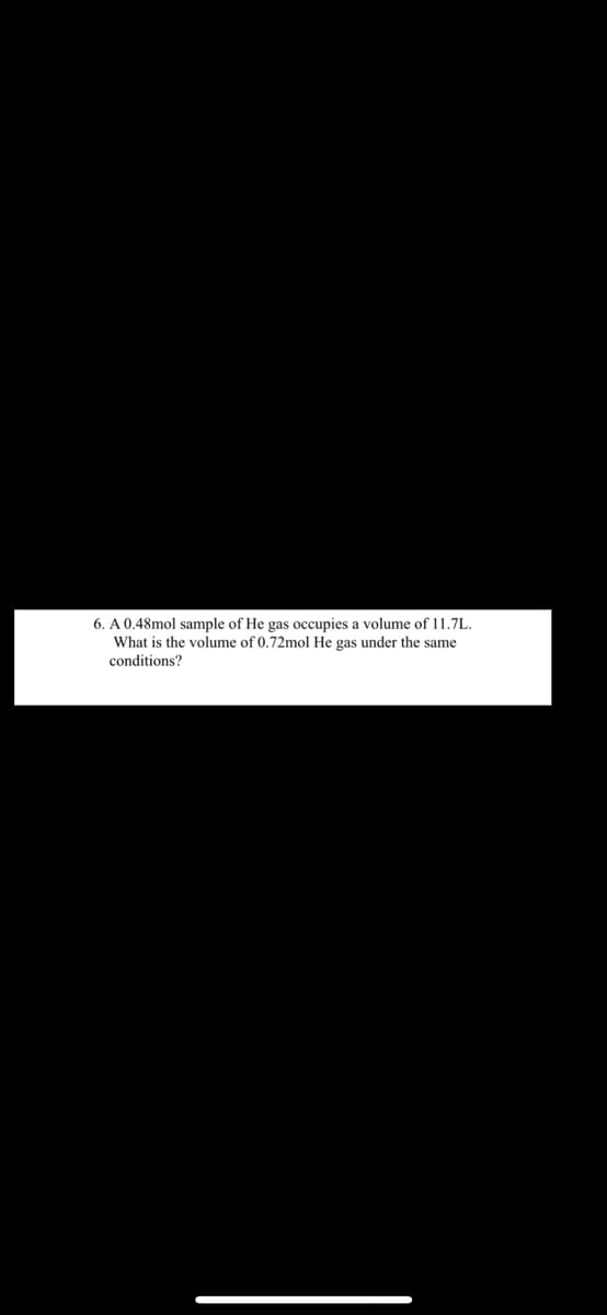 6. A 0.48mol sample of He gas occupies a volume of 11.7L.
What is the volume of 0.72mol He gas under the same
conditions?
