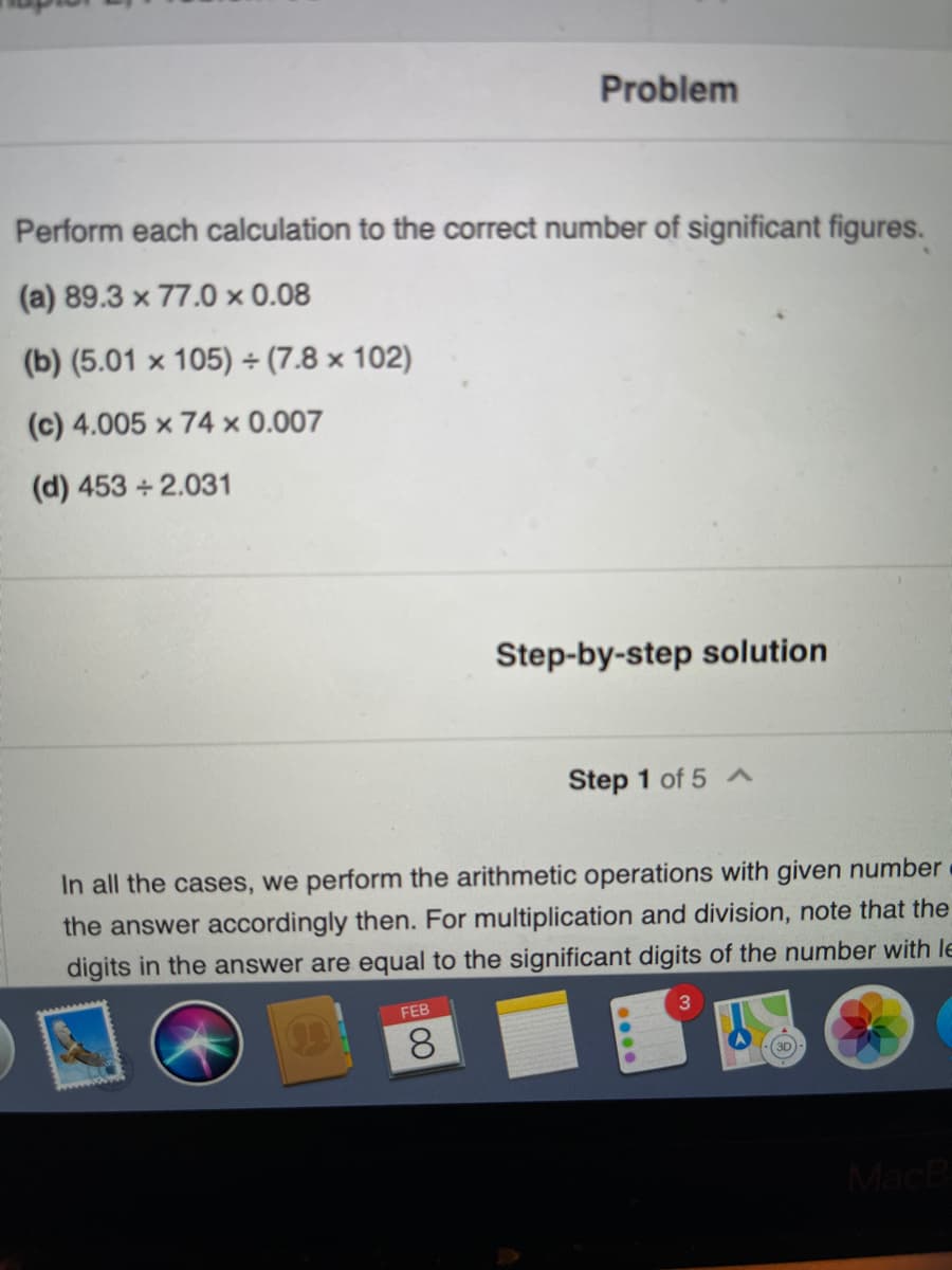 Problem
Perform each calculation to the correct number of significant figures.
(a) 89.3 x 77.0 × 0.08
(b) (5.01 x 105) ÷ (7.8 × 102)
(c) 4.005 x 74 × 0.007
(d) 453 +2.031
Step-by-step solution
Step 1 of 5 A
In all the cases, we perform the arithmetic operations with given number
the answer accordingly then. For multiplication and division, note that the
digits in the answer are equal to the significant digits of the number with le
FEB
3
8.
MacB
