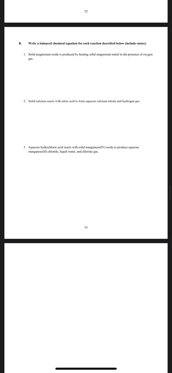 52
В.
Write a balanced chemical equation for each reaction described below (include states):
1. Solid magnesium oxide is produced by heating solid magnesium metal in the presence of oxygen
gas.
2. Solid calcium reacts with nitric acid to form aqueous calcium nitrate and hydrogen gas.
3. Aqueous hydrochloric acid reacts with solid manganese(IV) oxide to produce aqueous
manganese(II) chloride, liquid water, and chlorine gas.
