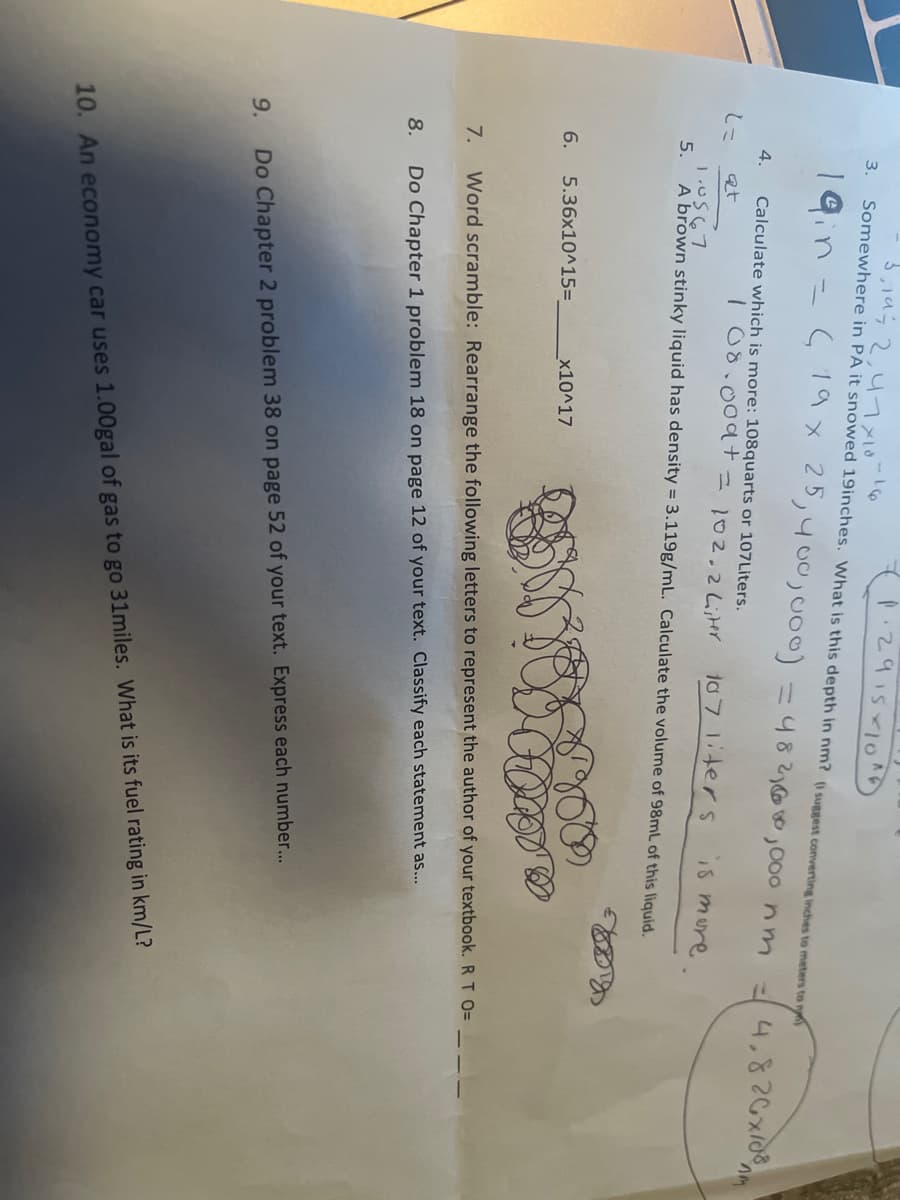 1.291510
3. Somewhere in PA it snowed 19inches. What is this depth in nm? (I suggest converting inches to meters to ny
|9in = 19x 25,400,0o0) =4821G o,000 nm
4,826x/08
4.
Calculate which is more: 108quarts or 107Liters.
108.
.009+=102.2Liter
107 1iters iS mure.
at
1.u567
5.
A brown stinky liquid has density = 3.119g/mL. Calculate the volume of 98mL of this liquid.
6.
5.36x10^15=
x10^17
7.
Word scramble: Rearrange the following letters to represent the author of your textbook. R T O=
8.
Do Chapter 1 problem 18 on page 12 of your text. Classify each statement as...
9.
Do Chapter 2 problem 38 on page 52 of your text. Express each number...
10. An economy car uses 1.00gal of gas to go 31miles. What is its fuel rating in km/L?
