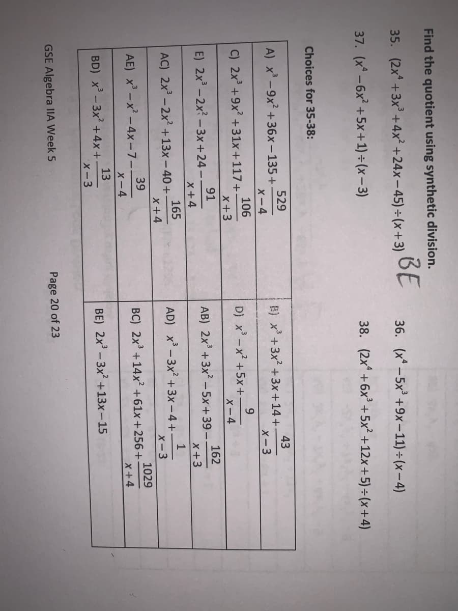 Find the quotient using synthetic division.
35. (2x* +3x +4x² +24x-45)÷(x+3)
BE
36. (x* - 5x' +9x-11) ÷ (x–4)
37. (x* -6x? +5x+1) ÷ (x– 3)
38. (2x +6x +5x² +12x+5)÷ (x+4)
Choices for 35-38:
529
A) x -9x +36x-135+
43
B) x +3x2 +3x+14+
X-3
X-4
106
C) 2x +9x? +31x+117+
9.
D) x - x² +5x+
X-4
x+3
91
E) 2x -2x? - 3x+24-
162
AB) 2x +3x? - 5x+39 -
X+3
x+4
165
AC) 2x - 2x² +13x-40+
x+4
AD) x-3x² +3x - 4+
X-3
39
AE) x - x² - 4x-7-
X-4
1029
BC) 2x +14x² +61x +256 +
X+4
13
BD) x -3x +4x+
X-3
BE) 2x - 3x +13x-15
GSE Algebra IIA Week 5
Page 20 of 23
