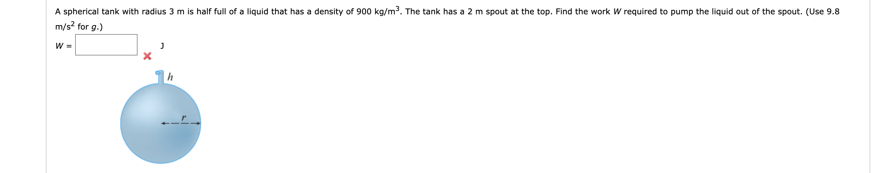 A spherical tank with radius 3 m is half full of a liquid that has a density of 900 kg/m³. The tank has a 2 m spout at the top. Find the work W required to pump the liquid out of the spout. (Use 9.8
m/s? for g.)
W =
h
