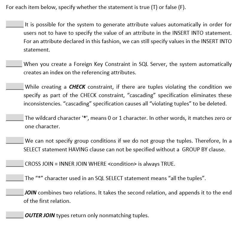 For each item below, specify whether the statement is true (T) or false (F).
It is possible for the system to generate attribute values automatically in order for
users not to have to specify the value of an attribute in the INSERT INTO statement.
For an attribute declared in this fashion, we can still specify values in the INSERT INTO
statement.
When you create a Foreign Key Constraint in SQL Server, the system automatically
creates an index on the referencing attributes.
While creating a CHECK constraint, if there are tuples violating the condition we
specify as part of the CHECK constraint, "cascading" specification eliminates these
inconsistencies. "cascading" specification causes all "violating tuples" to be deleted.
The wildcard character '*', means 0 or 1 character. In other words, it matches zero or
one character.
We can not specify group conditions if we do not group the tuples. Therefore, In a
SELECT statement HAVING clause can not be specified without a GROUP BY clause.
CROSS JOIN = INNER JOIN WHERE <condition> is always TRUE.
|The "*" character used in an SQL SELECT statement means "all the tuples".
JOIN combines two relations. It takes the second relation, and appends it to the end
of the first relation.
OUTER JOIN types return only nonmatching tuples.
