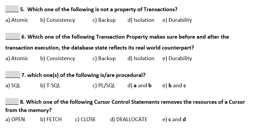5. Which one of the following is not a property of Transactions?
c) Backup
a) Atomic
b) Consistency
d) Isolation
e) Durability
6. Which one of the following Transaction Property makes sure before and after the
transaction execution, the database state reflects its real world counterpart?
a) Atomic
b) Consistency
с) Вackup
d) Isolation
e) Durability
|7. which one(s) of the following is/are procedural?
a) SQL
b) T-SQL
c) PL/SQL
d) a and b
e) b and c
8. Which one of the following Cursor Control Statements removes the resources of a Cursor
from the memory?
a) ОPEN
b) FETCH
c) CLOSE
d) DEALLOCATE
e) c and d
