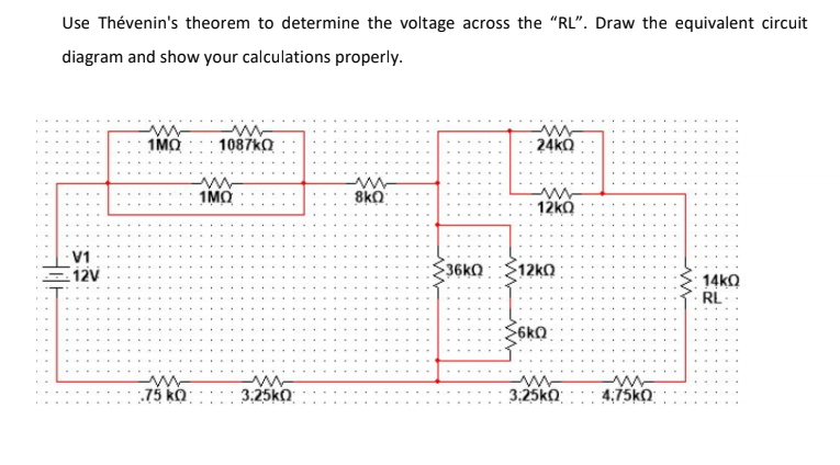 Use Thévenin's theorem to determine the voltage across the "RL". Draw the equivalent circuit
diagram and show your calculations properly.
1MO
1087ka
24kO
1MO
8kO
12kO
V1
12V
36KQ
$12kO
14KO
RL-
$6kQ
:75 kQ: : ::: 3.25kO
3:25ko
4:75kO
