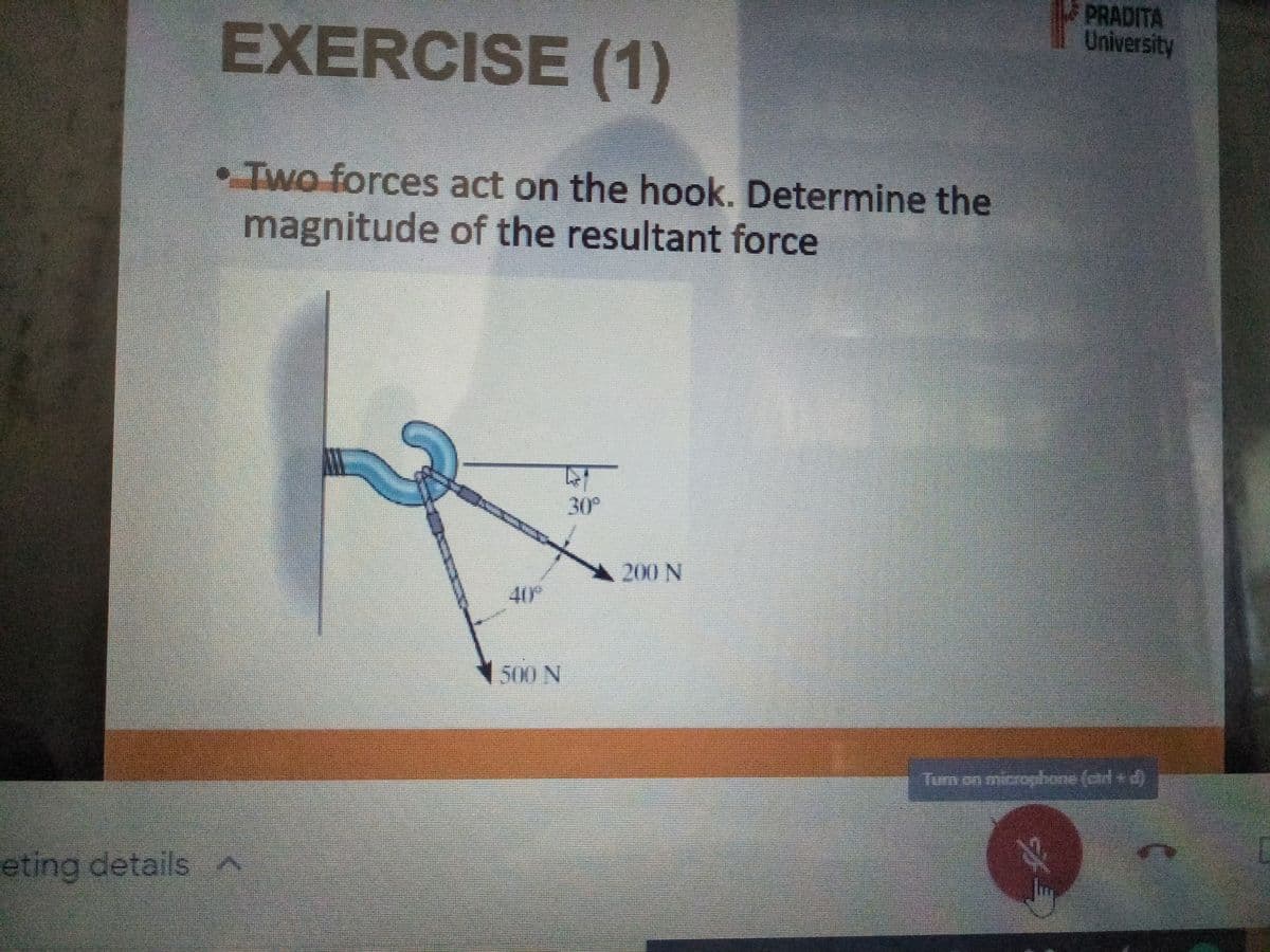 EXERCISE (1)
PRADITA
University
• Two forces act on the hook. Determine the
magnitude of the resultant force
30°
200 N
40°
1500 N
Turn on microghone (ctrl + d)
eting details
