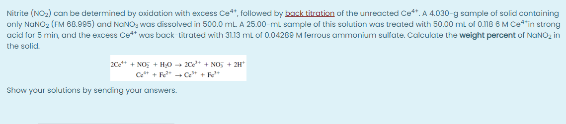 Nitrite (NO2) can be determined by oxidation with excess Ce4*, followed by back titration of the unreacted Ce4*. A 4.030-g sample of solid containing
only NANO2 (FM 68.995) and NANO3 was dissolved in 500.0 mL. A 25.00-mL sample of this solution was treated with 50.00 ml of 0.118 6 M Ce4*in strong
acid for 5 min, and the excess Ce4* was back-titrated with 31.13 ml of 0.04289 M ferrous ammonium sulfate. Calculate the weight percent of NANO2 in
the solid.
2Ce** + NO, + H2O → 2Ce³* + NO, + 2H*
Ce*+ + Fe2+ → Ce³+ + Fe3+
Show your solutions by sending your answers.
