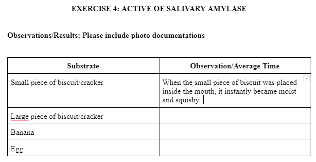 EXERCISE 4: ACTIVE OF SALIVARY AMYLASE
Observations/Results: Please include photo documentations
Substrate
Small piece of biscuit/cracker
Large piece of biscuit/cracker
Banana
Egg
Observation/Average Time
When the small piece of biscuit was placed
inside the mouth, it instantly became moist
and squishy.