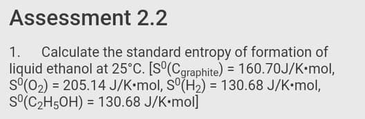 Assessment 2.2
Calculate the standard entropy of formation of
liquid ethanol at 25°C. [S°(Cgraphite) = 160.70J/K•mol,
S°(02) = 205.14 J/K•mol, S°(H2) = 130.68 J/K•mol,
S°(C2H5OH) = 130.68 J/K•mol]
1.
%3!

