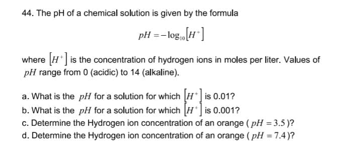 44. The pH of a chemical solution is given by the formula
pH =-log,[H"]
where [H] is the concentration of hydrogen ions in moles per liter. Values of
pH range from 0 (acidic) to 14 (alkaline).
a. What is the pH for a solution for which H* is 0.01?
b. What is the pH for a solution for which [H] is 0.001?
c. Determine the Hydrogen ion concentration of an orange ( pH = 3.5 )?
d. Determine the Hydrogen ion concentration of an orange ( pH = 7.4)?
