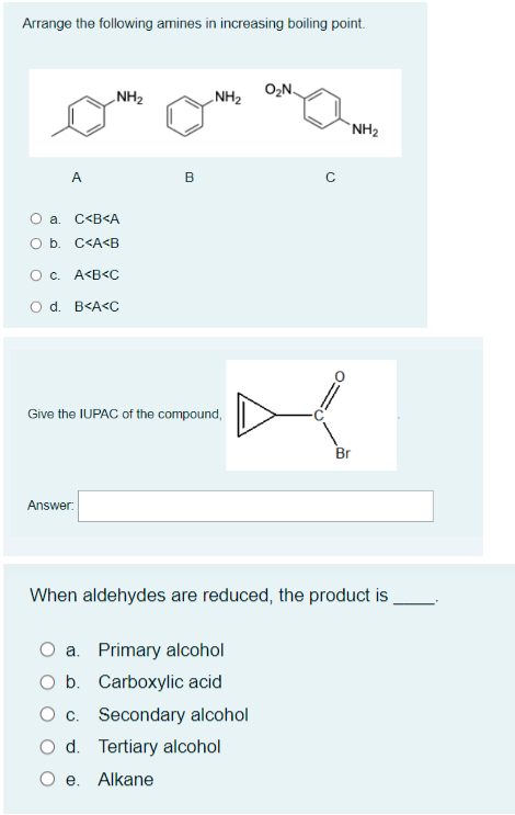 Arrange the following amines in increasing boiling point.
O₂N
NH₂
NH₂
NH₂
B
A
O a. C<B<A
O b. C<A<B
O c. A<B<C
O d. B<A<C
Give the IUPAC of the compound,
Br
Answer:
When aldehydes are reduced, the product is
a. Primary alcohol
O b. Carboxylic acid
O c. Secondary alcohol
O d. Tertiary alcohol
O e. Alkane
C