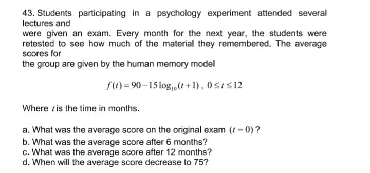 43. Students participating in a psychology experiment attended several
lectures and
were given an exam. Every month for the next year, the students were
retested to see how much of the material they remembered. The average
scores for
the group are given by the human memory model
f(t) = 90–15 log,0 (t +1) , 0<t<12
Where tis the time in months.
a. What was the average score on the original exam (t = 0) ?
b. What was the average score after 6 months?
c. What was the average score after 12 months?
d. When will the average score decrease to 75?
