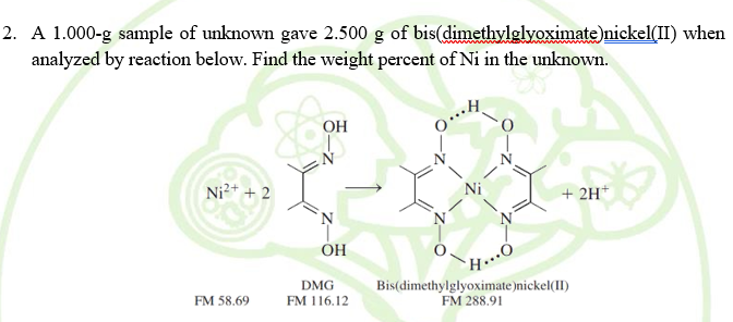 2. A 1.000-g sample of unknown gave 2.500 g of bis(dimethylglyoximate)nickel(II) when
analyzed by reaction below. Find the weight percent of Ni in the unknown.
OH
Ni2+ + 2
+ 2H*
H....
Bis(dimethylglyoximate)nickel(II)
OH
DMG
FM 116.12
FM 58.69
FM 288.91
4ー
Z-
