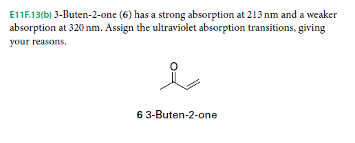 E11F.13(b) 3-Buten-2-one (6) has a strong absorption at 213 nm and a weaker
absorption at 320 nm. Assign the ultraviolet absorption transitions, giving
your reasons.
6 3-Buten-2-one
