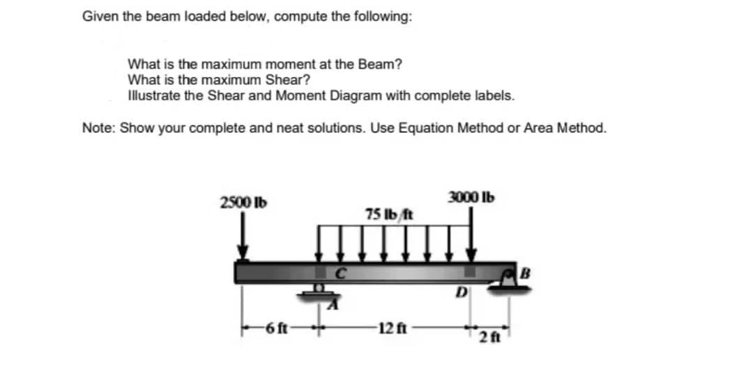 Given the beam loaded below, compute the following:
What is the maximum moment at the Beam?
What is the maximum Shear?
Illustrate the Shear and Moment Diagram with complete labels.
Note: Show your complete and neat solutions. Use Equation Method or Area Method.
3000 lb
2500 lb
75 lb ft
டாரீர்
-6 ft
-12 ft
2 ft