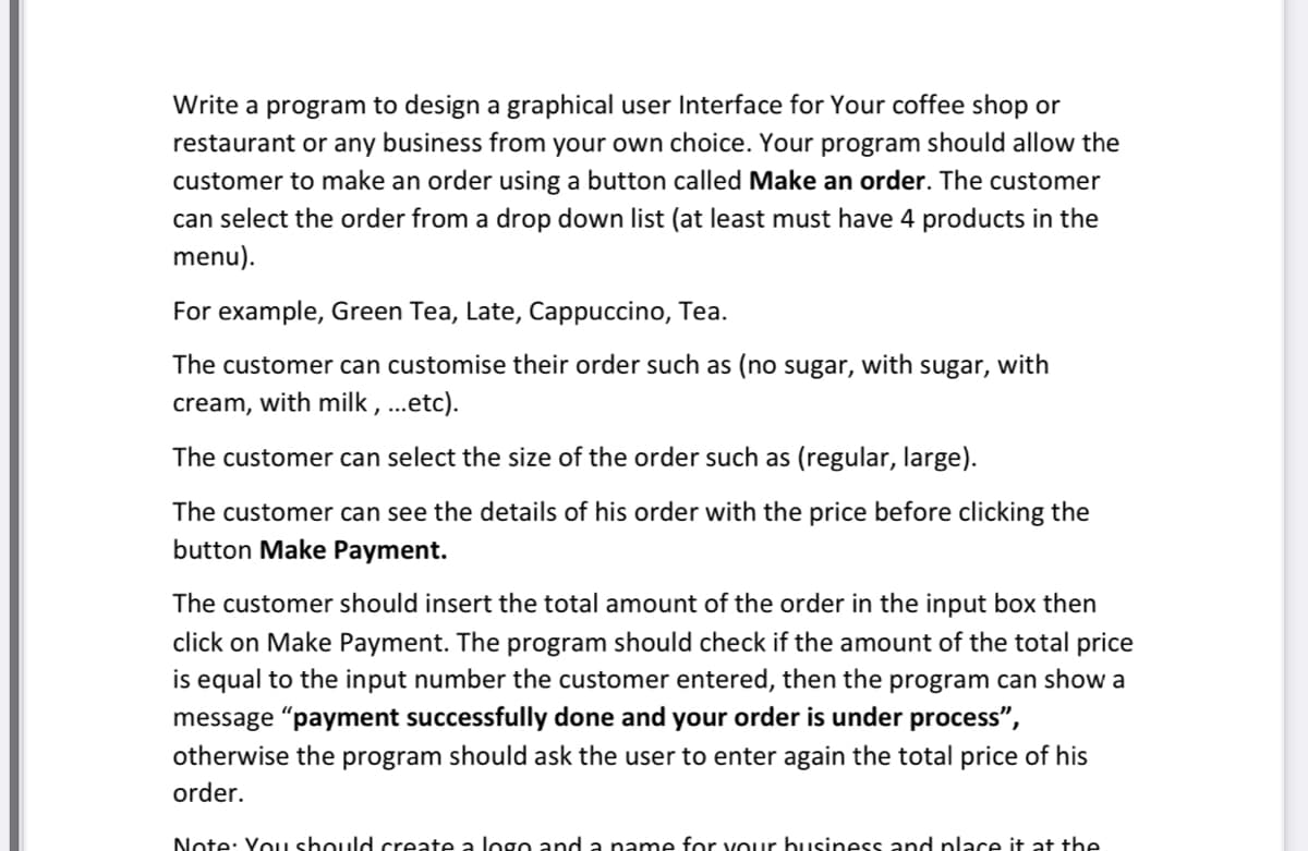 Write a program to design a graphical user Interface for Your coffee shop or
restaurant or any business from your own choice. Your program should allow the
customer to make an order using a button called Make an order. The customer
can select the order from a drop down list (at least must have 4 products in the
menu).
For example, Green Tea, Late, Cappuccino, Tea.
The customer can customise their order such as (no sugar, with sugar, with
cream, with milk, ...etc).
The customer can select the size of the order such as (regular, large).
The customer can see the details of his order with the price before clicking the
button Make Payment.
The customer should insert the total amount of the order in the input box then
click on Make Payment. The program should check if the amount of the total price
is equal to the input number the customer entered, then the program can show a
message "payment successfully done and your order is under process",
otherwise the program should ask the user to enter again the total price of his
order.
Note: You should create a logo and a name for vour business and place it at the
