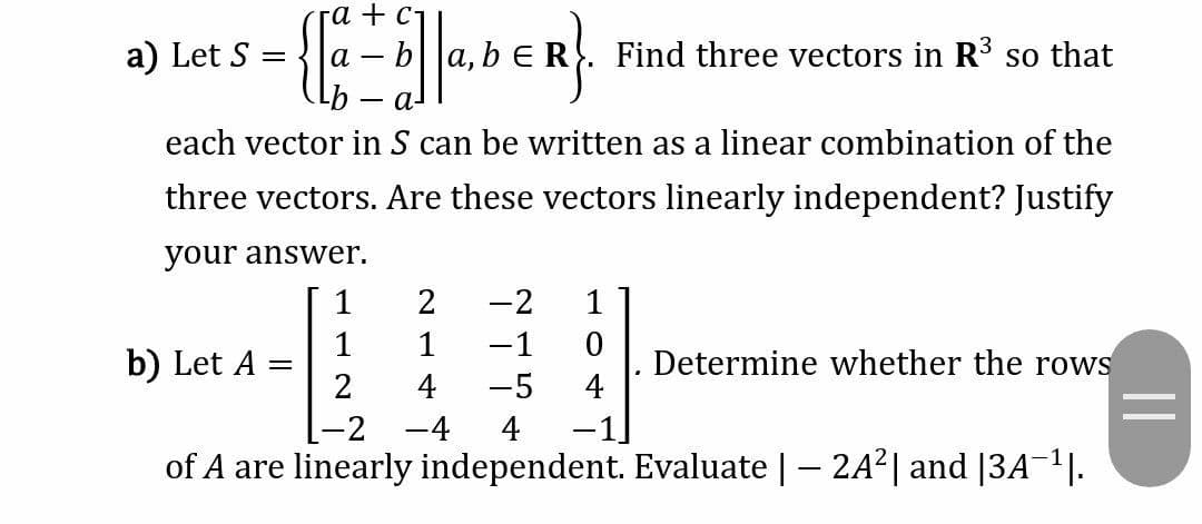 га + с-
a) Let S
ba, b ER
Find three vectors in R so that
а-
each vector in S can be written as a linear combination of the
three vectors. Are these vectors linearly independent? Justify
your answer.
1
2
-2
1
1
1
-1
b) Let A
Determine whether the rows
4
2
4
-5
-2
-4
4
of A are linearly independent. Evaluate | - 2A2| and [3A¬1|.
||
