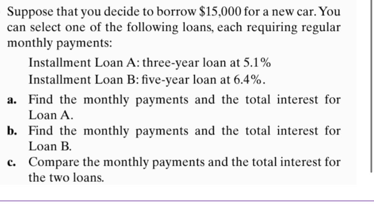 Suppose that you decide to borrow $15,000 for a new car. You
can select one of the following loans, each requiring regular
monthly payments:
Installment Loan A: three-year loan at 5.1%
Installment Loan B: five-year loan at 6.4%.
a. Find the monthly payments and the total interest for
Loan A.
b. Find the monthly payments and the total interest for
Loan B.
c. Compare the monthly payments and the total interest for
the two loans.
