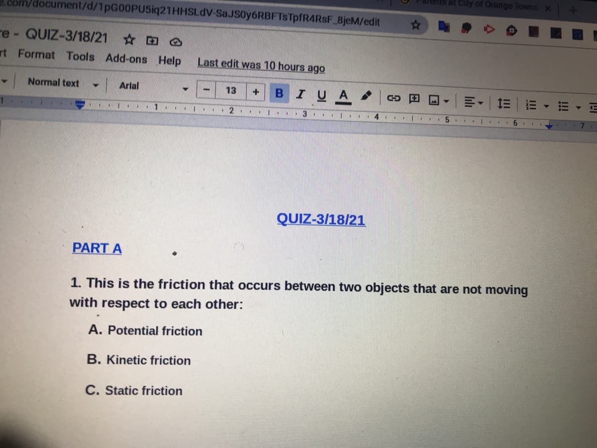 at City of Orange Towns X
.com/document/d/1pG00PU5iq21HHSLdV-SaJS0y6RBFTsTpfR4RSF 8jeM/edit
re - QUIZ-3/18/21 O
rt Format Tools Add-ons Help
Last edit was 10 hours ago
|Normal text
Arlal
BIUA
13
1.
...
..|. 3
QUIZ-3/18/21
PART A
1. This is the friction that occurs between two objects that are not moving
with respect to each other:
A. Potential friction
B. Kinetic friction
C. Static friction
!!!
lılı
