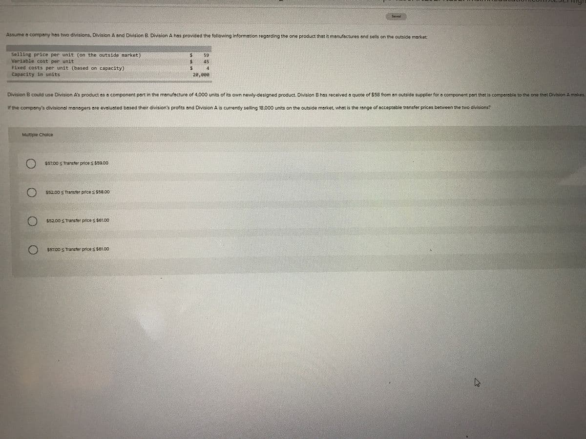 Saved
Aşsume a company hos two divisions, Division A and Division B. Division A hos provided the following information regording the one product that it manufactures and sells on the outside market:
Selling price per unit (on the outside market)
Variable cost per unit
Fixed costs per unit (based on capacity)
Capacity in units
59
45
20,000
Division B could use Division A's product os o component part in the manufocture of 4,000 units of its own newly-designed product. Division B has received a quote of $58 from on outside supplier for a component part that is comperable to the one thet Division A makes.
If the compony's divisional managers ore eveluated based their division's profits ond Division A is currently selling 18,000 units on the outside morket, whot is the range of occeptable transfer prices between the two divisions?
Multiple Cholce
$57.00 Transter prices $59.00
$52.00 S Transfer price s $58.00o
$52.00 Transfer price $61.0o
$5700 Transfer price & $61.00
