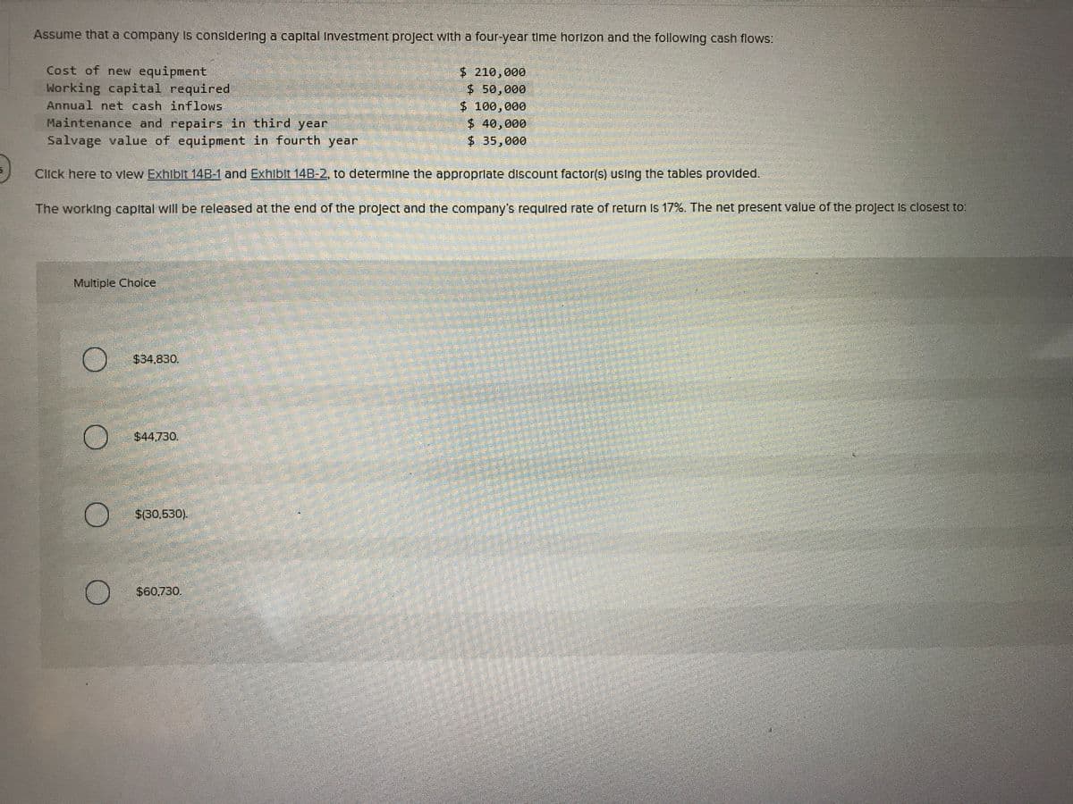 Assume that a company Is consideringa capital Investment project with a four-year time horizon and the following cash flows:
Cost of new equipment
Working capital required
Annual net cash inflows
Maintenance and repairs in third year
Salvage value of equipment in fourth year
$ 210,000
$ 50,000
$ 100,000
$40,000
$ 35,000
Click here to vlew Exhlbit 14B-1 and Exhibit 14B-2, to determine the approprlate discount factor(s) using the tables provided.
The working capital will be released at the end of the project and the company's required rate of return Is 17%. The net present value of the project Is closest to:
Multiple Choice
$34,830.
$44.730.
$(30,530).
$60.730.
