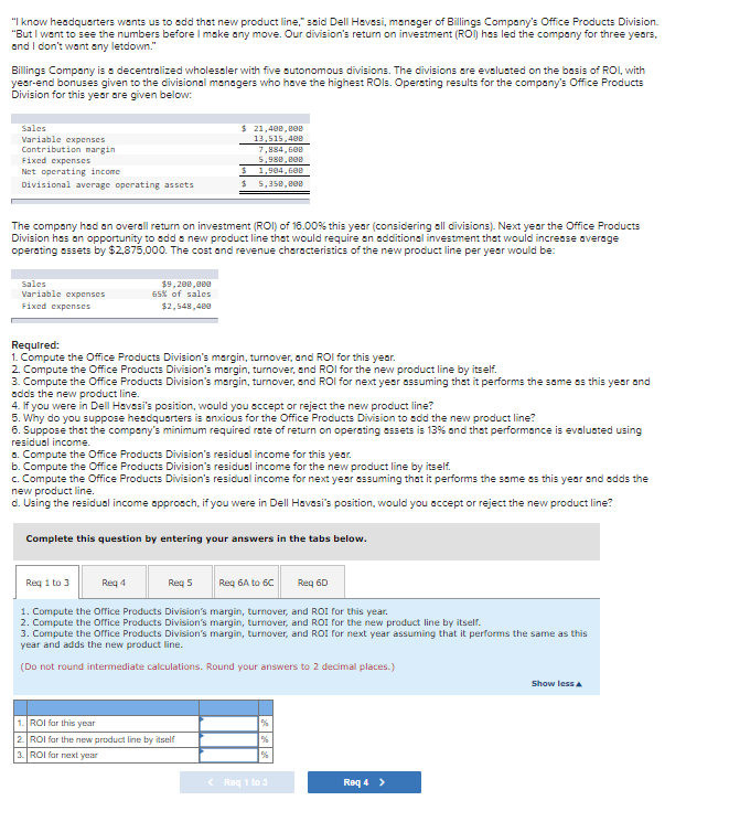 "I know headquarters wents us to add that new product line," said Dell Havesi, manoger of Billings Company's Office Products Division.
"But I want to see the numbers before I make any move. Our division's return on investment (ROI) hes led the company for three years,
and I don't want any letdown."
Billings Company is a decentralized wholessler with five sutonomous divisions. The divisions are evalusted on the basis of ROI, with
year-end bonuses given to the divisional managers who have the highest ROls. Operating results for the company's Office Products
Division for this year are given below:
$ 21,408, eee
Sales
Variable expenses
Contribution margin
Fixed expenses
Net operating income
Divisional average operating assets
13,515,400
7,884, 600
5,980.00
1,984, 600
5,358, e00
%24
The company hsd an overall return on investment (ROI) of 16.00% this year (considering all divisions). Next year the Office Products
Division has an opportunity to add a new product line that would require on additional investment thet would increase average
operating assets by $2,875,000. The cost and revenue characteristics of the new product line per year would be:
Sales
Variable expenses
Fixed expenses
$9,200,000
65% of sales
$2,548,400
Required:
1. Compute the Office Products Division's margin, turnover, and ROI for this year.
2. Compute the Office Products Division's margin, turnover, and ROl for the new product line by itself.
3. Compute the Office Products Division's margin, turnover, end ROl for next year assuming that it performs the same os this year and
adds the new product line.
4. If you were in Dell Havesi's position, would you sccept or reject the new product line?
5. Why do you suppose hesdquarters is anxious for the Office Products Division to add the new product line?
6. Suppose that the company's minimum required rate of return on operating assets is 13% and that performance is evaluated using
residual income.
a. Compute the Office Products Division's residual income for this year.
b. Compute the Office Products Division's residual income for the new product line by itself.
c. Compute the Office Products Division's residual income for next year assuming that it performs the same es this year and edds the
new product line.
d. Using the residual income approsch, if you were in Dell Havasi's position, would you accept or reject the new product line?
Complete this question by entering your answers in the tabs below.
Req 1 to 3
Reg 4
Req 5
Req 6A to 60
Req 60
1. Compute the orrice Products Division's margin, turnover, and ROI for this year.
2. Compute the Oorrice Products Division's margin, turnover, and ROI for the new product line by itself.
3. Compute the Orrice Products Division's margin, turnover, and ROI for next year assuming that it performs the same as this
year and adds the new product line.
(Do not round intermediate calculations. Round your answers to 2 decimal places.)
Show less a
1. ROI for this year
2. ROI far the new product line by itself
3. ROI for next year
< Req 1 to s
Req 4 >
