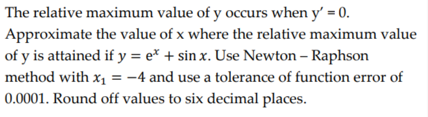 The relative maximum value of y occurs when y' = 0.
Approximate the value of x where the relative maximum value
of y is attained if y = e* + sin x. Use Newton – Raphson
method with x1 = -4 and use a tolerance of function error of
0.0001. Round off values to six decimal places.

