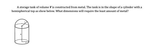 A storage tank of volume Vis constructed from metal. The tank is in the shape of a cylinder with a
hemispherical top as show below. What dimensions will require the least amount of metal?
