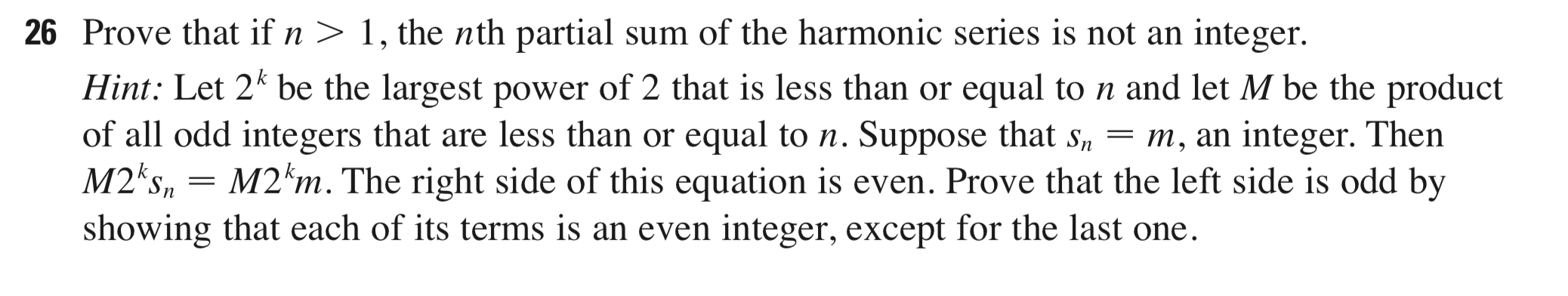 Prove that if n > 1, the nth partial sum of the harmonic series is not an integer.
Hint: Let 2* be the largest power of 2 that is less than or equal to n and let M be the product
of all odd integers that are less than or equal to n. Suppose that s, = m, an integer. Then
M2 s, = M2*m. The right side of this equation is even. Prove that the left side is odd by
showing that each of its terms is an even integer, except for the last one.
