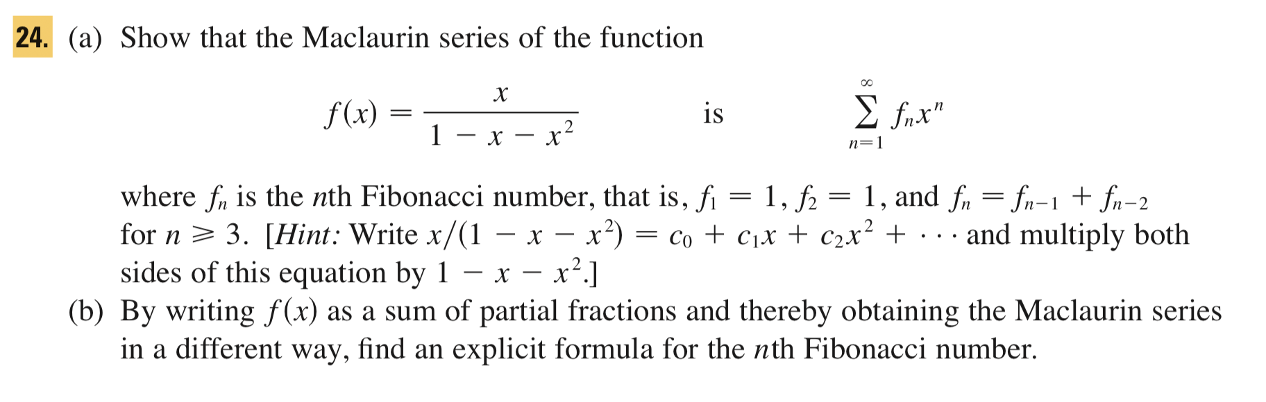 (a) Show that the Maclaurin series of the function
f(x) =
is
E fnx"
1 – x – x?
-
n=1
where fr is the nth Fibonacci number, that is, fi = 1, f2
for n > 3. [Hint: Write x/(1 - x – x²) = co + c,x + c2x² + · . . and multiply both
sides of this equation by 1 – x – x².]
(b) By writing f(x) as a sum of partial fractions and thereby obtaining the Maclaurin series
in a different way, find an explicit formula for the nth Fibonacci number.
1, and fn = fn-1 + fn-2
=
-
