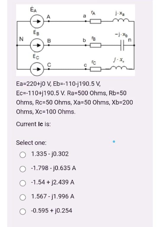 ÉA
TA
a
Eg
-j-Xb
N
в
b B
Ec
j-x.
Ea=220+j0 V, Eb=-110-j190.5 V,
Ec=-110+j190.5 V. Ra=500 Ohms, Rb350
Ohms, Rc=50 Ohms, Xa=50 Ohms, Xb=200
Ohms, Xc=100 Ohms.
Current Ic is:
Select one:
1.335 - j0.302
-1.798 - j0.635 A
O -1.54 + j2.439 A
O 1.567 - j1.996 A
O -0.595 + j0.254
