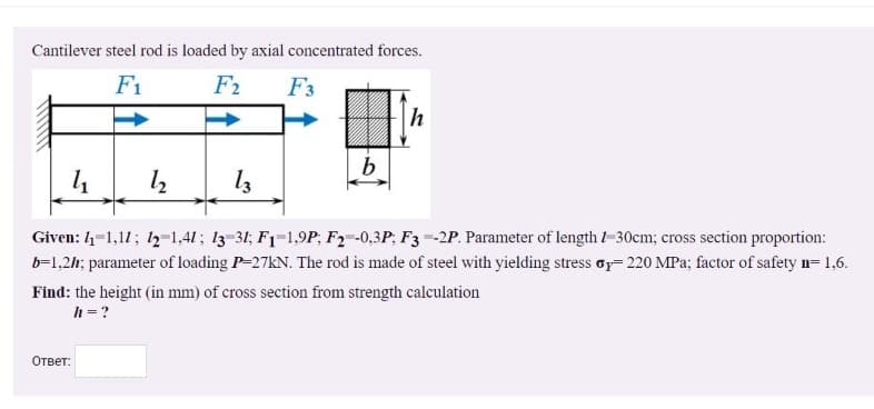 Cantilever steel rod is loaded by axial concentrated forces.
F1
F2
F3
h
Given: 4-1,11; 12-1,41; 13-31; F1-1,9P; F2-0,3P; F3--2P. Parameter of lengthl-30cm; cross section proportion:
b-1,2h; parameter of loading P-27KN. The rod is made of steel with yielding stress or=220 MPa; factor of safety n= 1,6.
Find: the height (in mm) of cross section from strength calculation
h = ?
Ответ:
