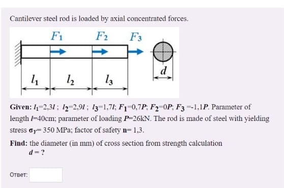 Cantilever steel rod is loaded by axial concentrated forces.
F1
F2
F3
d
Given: 4-2,31; 12-2,91; 13-1,71; F1-0,7P; F2-OP; F3 -1,1P. Parameter of
length -40cm; parameter of loading P-26KN. The rod is made of steel with yielding
stress oy= 350 MPa; factor of safety n= 1,3.
Find: the diameter (in mm) of cross section from strength calculation
d = ?
Ответ:
