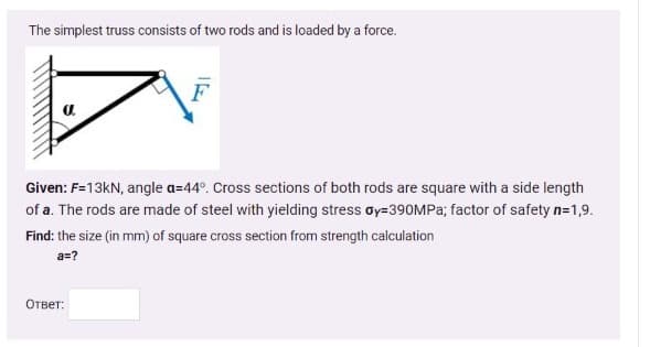 The simplest truss consists of two rods and is loaded by a force.
Given: F=13KN, angle a=44°. Cross sections of both rods are square with a side length
of a. The rods are made of steel with yielding stress oy=390MPA; factor of safety n=1,9.
Find: the size (in mm) of square cross section from strength calculation
a=?
Ответ:
