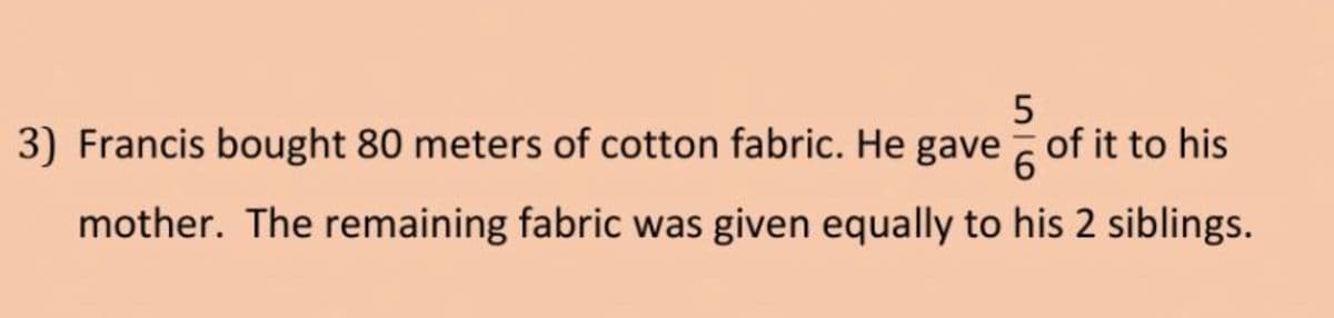 3) Francis bought 80 meters of cotton fabric. He gave of it to his
6.
mother. The remaining fabric was given equally to his 2 siblings.
