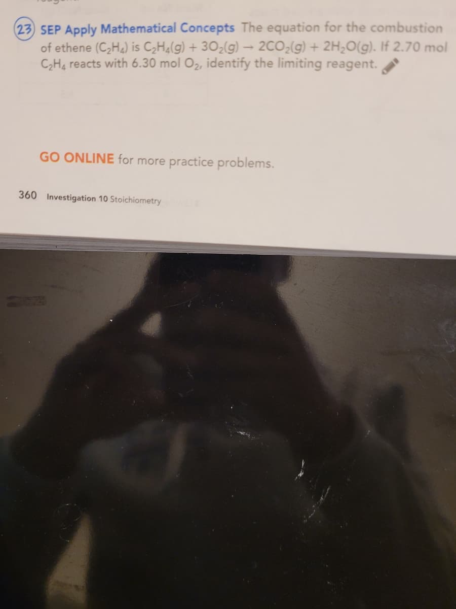 (23 SEP Apply Mathematical Concepts The equation for the combustion
of ethene (C,Ha) is C2H4(g) + 302(g) 2CO2(g) + 2H20(g). If 2.70 mol
C,H4 reacts with 6.30 mol O2, identify the limiting reagent.
GO ONLINE for more practice problems.
360 Investigation 10 Stoichiometry
