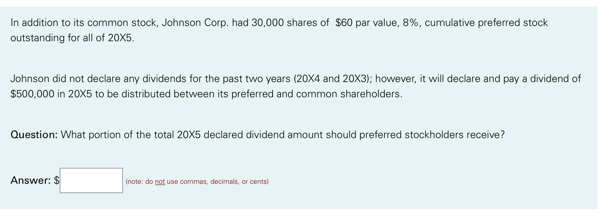 In addition to its common stock, Johnson Corp. had 30,000 shares of $60 par value, 8%, cumulative preferred stock
outstanding for all of 20X5.
Johnson did not declare any dividends for the past two years (20X4 and 20X3); however, it will declare and pay a dividend of
$500,000 in 20X5 to be distributed between its preferred and common shareholders.
Question: What portion of the total 20X5 declared dividend amount should preferred stockholders receive?
Answer: $
(note: do not use commas, decimals, or cents)
