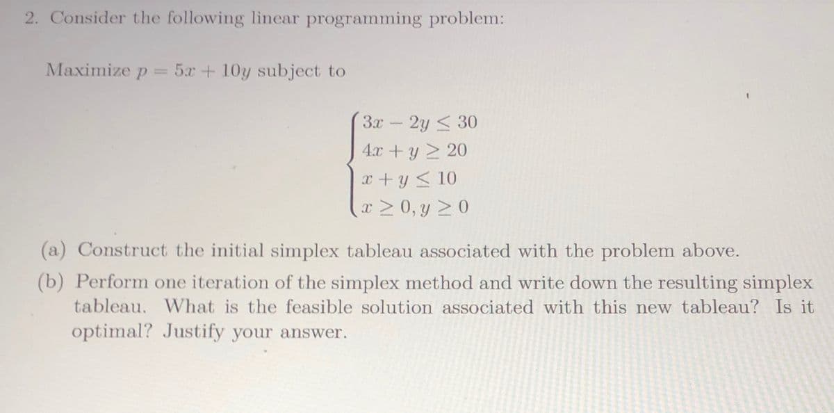 2. Consider the following linear programming problem:
Maximize p = 5x + 10y subject to
3x -2y < 30
4.x +y 2 20
X + y < 10
x > 0, y 20
(a) Construct the initial simplex tableau associated with the problem above.
(b) Perform one iteration of the simplex method and write down the resulting simplex
tableau. What is the feasible solution associated with this new tableau? Is it
optimal? Justify your answer.
