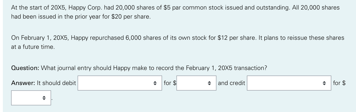 At the start of 20X5, Happy Corp. had 20,000 shares of $5 par common stock issued and outstanding. All 20,000 shares
had been issued in the prior year for $20 per share.
On February 1, 20X5, Happy repurchased 6,000 shares of its own stock for $12 per share. It plans to reissue these shares
at a future time.
Question: What journal entry should Happy make to record the February 1, 20X5 transaction?
Answer: It should debit
for $
and credit
+ for $
